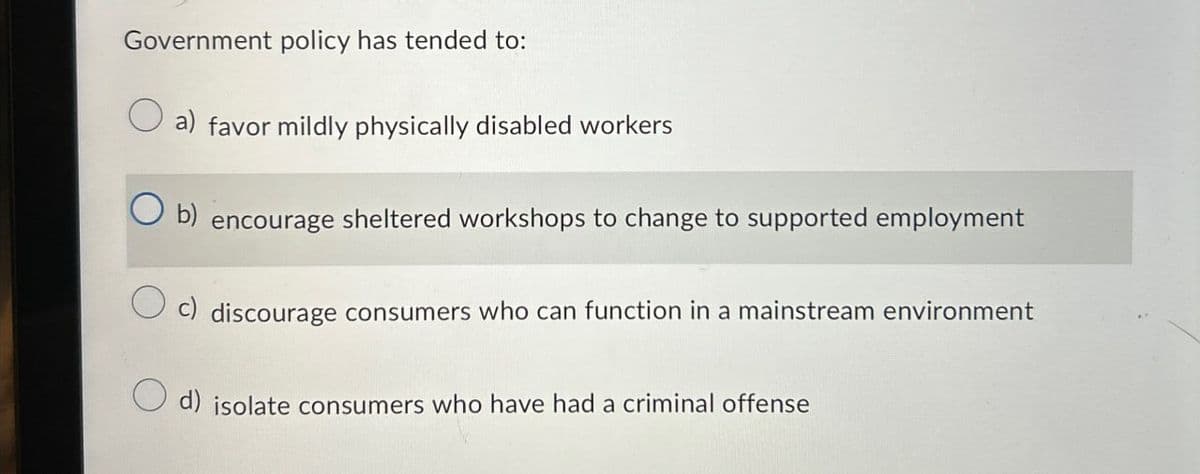 Government policy has tended to:
a) favor mildly physically disabled workers
b) encourage sheltered workshops to change to supported employment
discourage consumers who can function in a mainstream environment
d) isolate consumers who have had a criminal offense