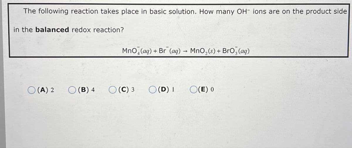 The following reaction takes place in basic solution. How many OH- ions are on the product side
in the balanced redox reaction?
Mno (aq) + Br (aq) → MnO2(s) + BrO3(aq)
(A) 2
(B) 4
(C) 3 ○ (D) 1
(E) 0