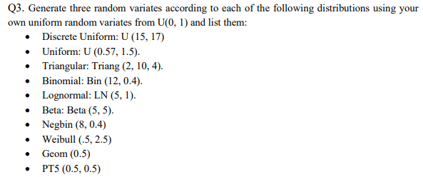 Q3. Generate three random variates according to each of the following distributions using your
own uniform random variates from U(0, 1) and list them:
• Discrete Uniform: U (15, 17)
• Uniform: U (0.57, 1.5).
• Triangular: Triang (2, 10, 4).
• Binomial: Bin (12, 0.4).
• Lognormal: LN (5, 1).
Beta: Beta (5, 5).
• Negbin (8, 0.4)
• Weibull (.5, 2.5)
Geom (0.5)
• PT5 (0.5, 0.5)
