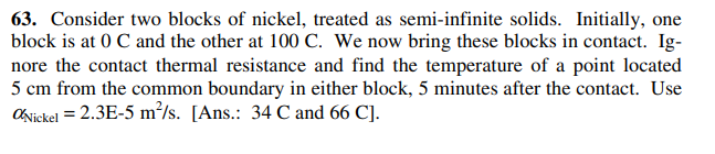 63. Consider two blocks of nickel, treated as semi-infinite solids. Initially, one
block is at 0 C and the other at 100 C. We now bring these blocks in contact. Ig-
nore the contact thermal resistance and find the temperature of a point located
5 cm from the common boundary in either block, 5 minutes after the contact. Use
ONickel = 2.3E-5 m²/s. [Ans.: 34 C and 66 C].
