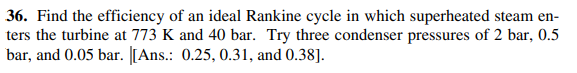 36. Find the efficiency of an ideal Rankine cycle in which superheated steam en-
ters the turbine at 773 K and 40 bar. Try three condenser pressures of 2 bar, 0.5
bar, and 0.05 bar. [[Ans.: 0.25, 0.31, and 0.38].

