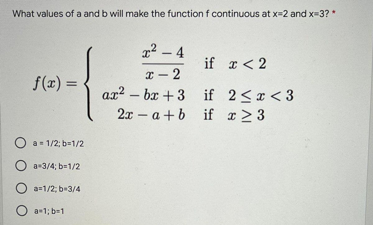 What values of a and b will make the function f continuous at x=2 and x=3?
x2 - 4
if x < 2
-
f(x) =
a.x² –
2x – a +b if
bx + 3
if 2 <x < 3
-
x > 3
-
O a = 1/2; b=1/2
%3D
O a=3/4; b=1/2
O a=1/2; b=3/4
O a=1; b=1
