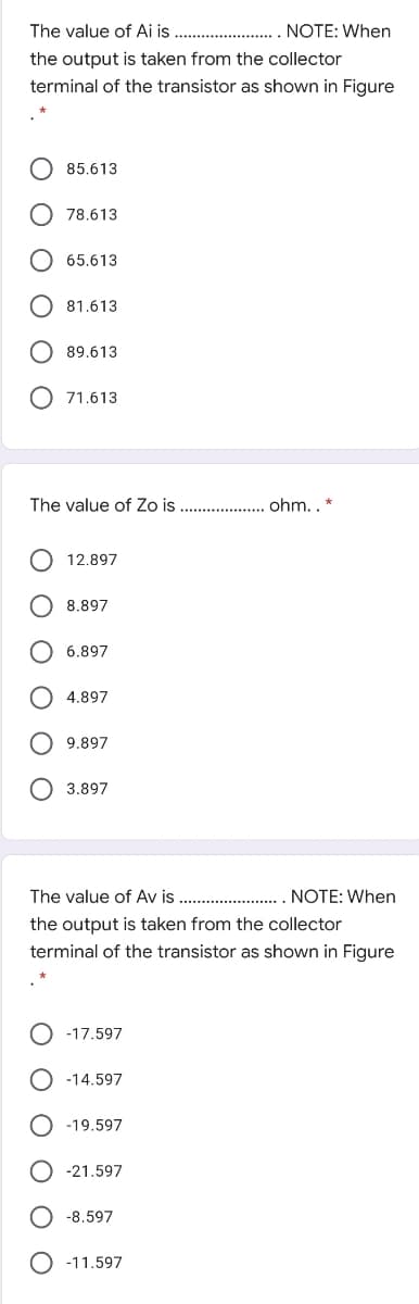 The value of Ai is . . NOTE: When
the output is taken from the collector
terminal of the transistor as shown in Figure
O 85.613
O 78.613
65.613
81.613
89.613
71.613
The value of Zo is
.. . ohm. . *
12.897
8.897
6.897
4.897
9.897
O 3.897
The value of Av is ..
NOTE: When
the output is taken from the collector
terminal of the transistor as shown in Figure
-17.597
-14.597
-19.597
-21.597
-8.597
-11.597
O O O O
O O O O
O O
