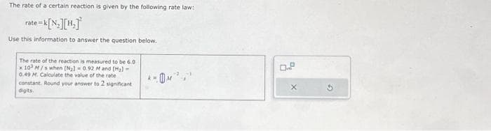 The rate of a certain reaction is given by the following rate law:
rate=k[N₂][H₂]
Use this information to answer the question below.
The rate of the reaction is measured to be 6.0
x 10 M/s when [N₂1 0.92 M and (H₂)-
0.49 M. Calculate the value of the rate
constant. Round your answer to 2 significant
digits.
X