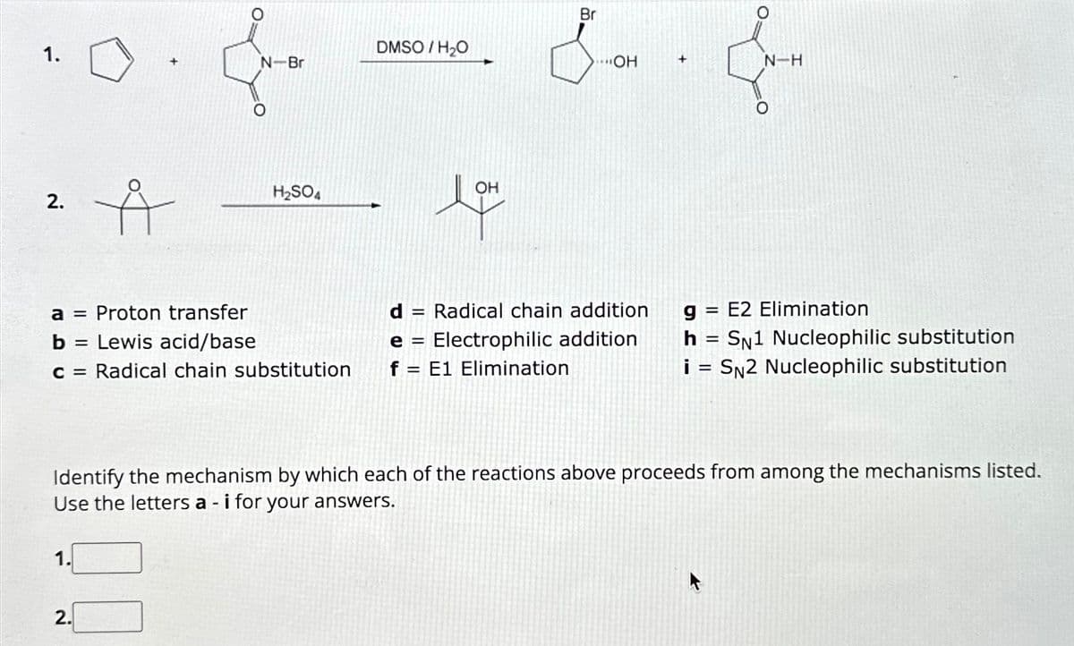 1.
2.
Å
1.
N-Br
a = Proton transfer
b =
Lewis acid/base
c = Radical chain substitution
2.
H₂SO4
DMSO / H₂O
OH
love
Br
..OH
d = Radical chain addition
e= Electrophilic addition
f = E1 Elimination
+
Een
N-H
Identify the mechanism by which each of the reactions above proceeds from among the mechanisms listed.
Use the letters a - i for your answers.
g= E2 Elimination
h = SN1 Nucleophilic substitution
i = SN2 Nucleophilic substitution