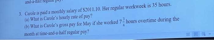 and-a-half
3. Carole is paid a monthly salary of $2011.10. Her regular workweek is 35 hours.
(a) What is Carole's hourly rate of pay?
(b) What is Carole's gross pay for May if she worked 7 hours overtime during the
month at time-and-a-half regular pay?
4