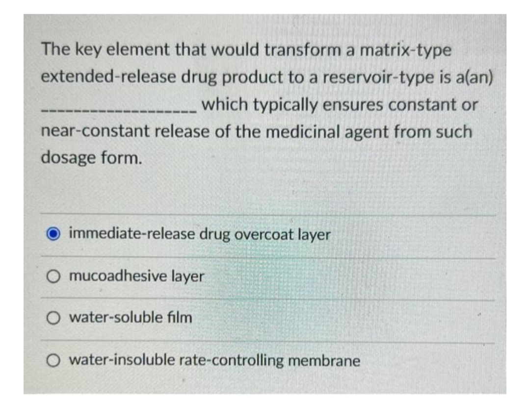 The key element that would transform a matrix-type
extended-release drug product to a reservoir-type is a(an)
which typically ensures constant or
near-constant release of the medicinal agent from such
dosage form.
immediate-release drug overcoat layer
O mucoadhesive layer
O water-soluble film
O water-insoluble rate-controlling membrane
