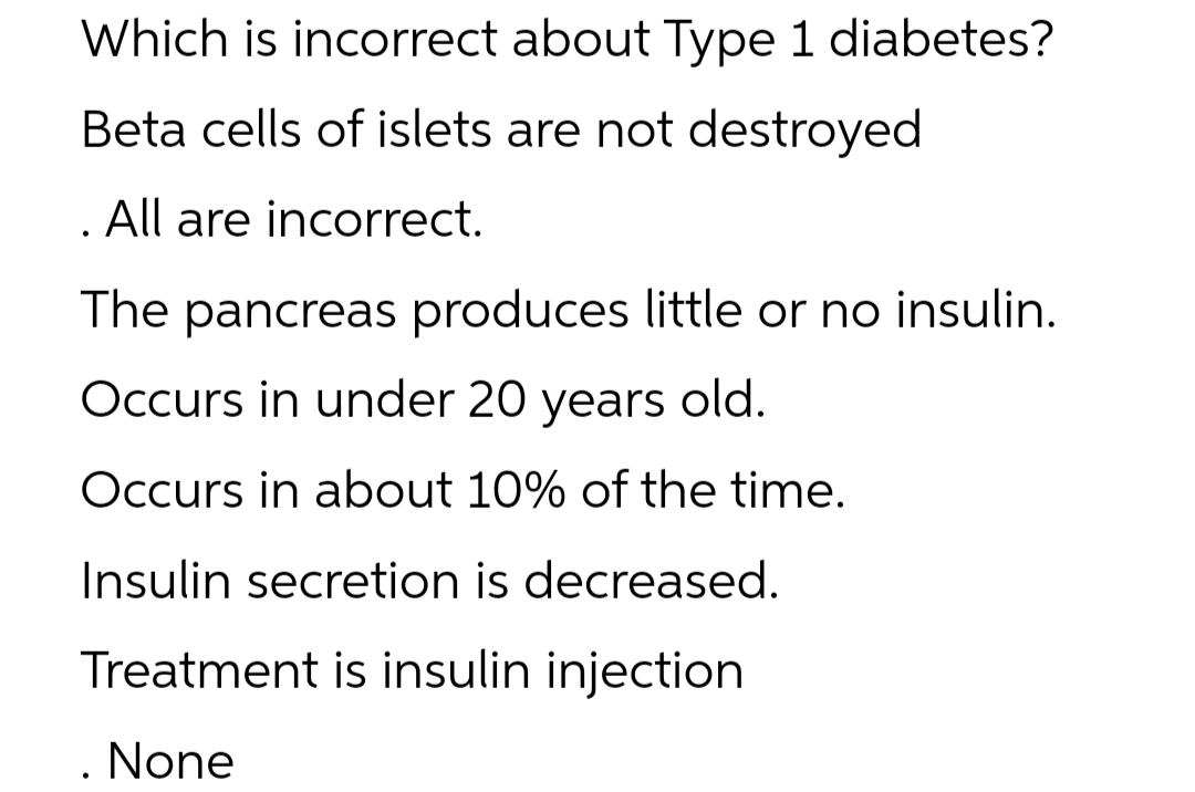 Which is incorrect about Type 1 diabetes?
Beta cells of islets are not destroyed
. All are incorrect.
The pancreas produces little or no insulin.
Occurs in under 20 years old.
Occurs in about 10% of the time.
Insulin secretion is decreased.
Treatment is insulin injection
. None
