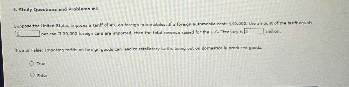 4. Study Questions and Problems #4
Suppose the United States imposes a tariff of 4% on foreign automobiles. If a foreign automobile costs $40,000, the amount of the tariff equals
million.
S
per car. If 30,000 foreign cars are imported, then the total revenue raised for the U.S. Treasury is S
True or False: Imposing tariffs on foreign goods can lead to retaliatory tariffs being put on domestically produced goods.
True
O False