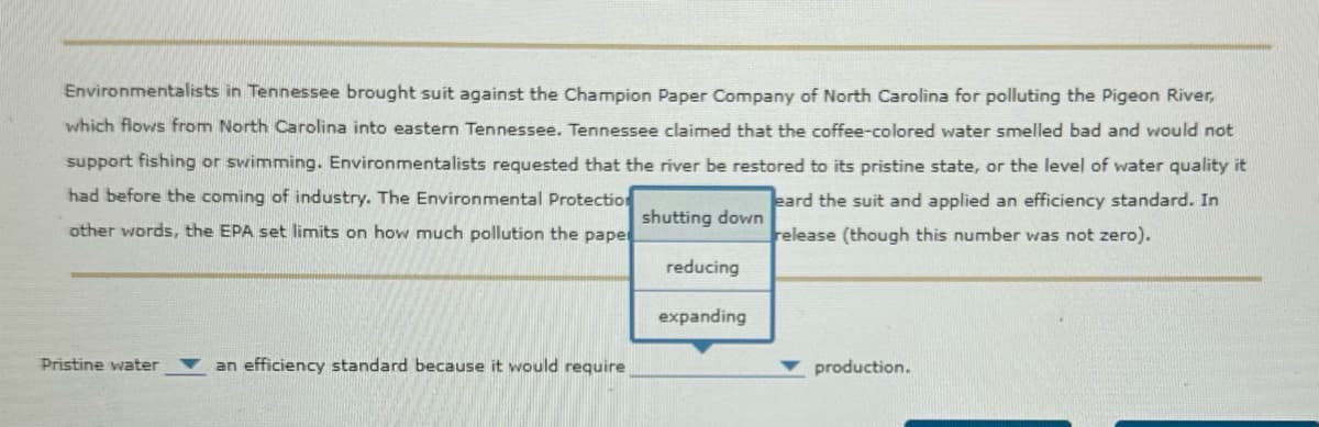Environmentalists in Tennessee brought suit against the Champion Paper Company of North Carolina for polluting the Pigeon River,
which flows from North Carolina into eastern Tennessee. Tennessee claimed that the coffee-colored water smelled bad and would not
support fishing or swimming. Environmentalists requested that the river be restored to its pristine state, or the level of water quality it
eard the suit and applied an efficiency standard. In
release (though this number was not zero).
had before the coming of industry. The Environmental Protection
other words, the EPA set limits on how much pollution the pape
shutting down
reducing
expanding
Pristine water
an efficiency standard because it would require
production.