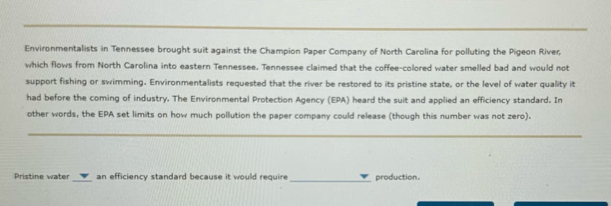 Environmentalists in Tennessee brought suit against the Champion Paper Company of North Carolina for polluting the Pigeon River,
which flows from North Carolina into eastern Tennessee. Tennessee claimed that the coffee-colored water smelled bad and would not
support fishing or swimming. Environmentalists requested that the river be restored to its pristine state, or the level of water quality it
had before the coming of industry. The Environmental Protection Agency (EPA) heard the suit and applied an efficiency standard. In
other words, the EPA set limits on how much pollution the paper company could release (though this number was not zero).
Pristine water
an efficiency standard because it would require
production.