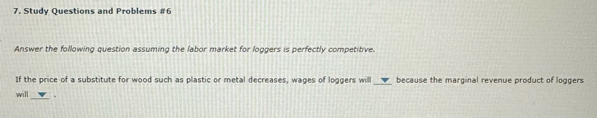 7. Study Questions and Problems #6
Answer the following question assuming the labor market for loggers is perfectly competitive.
If the price of a substitute for wood such as plastic or metal decreases, wages of loggers will because the marginal revenue product of loggers
will