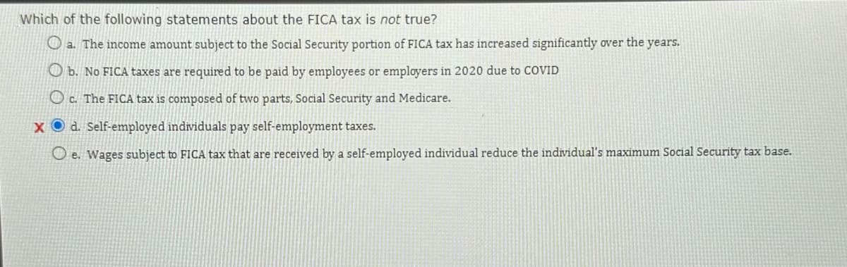 Which of the following statements about the FICA tax is not true?
a. The income amount subject to the Social Security portion of FICA tax has increased significantly over the years.
b. No FICA taxes are required to be paid by employees or employers in 2020 due to COVID
c. The FICA tax is composed of two parts, Social Security and Medicare.
xd. Self-employed individuals pay self-employment taxes.
Oe. Wages subject to FICA tax that are received by a self-employed individual reduce the individual's maximum Social Security tax base.