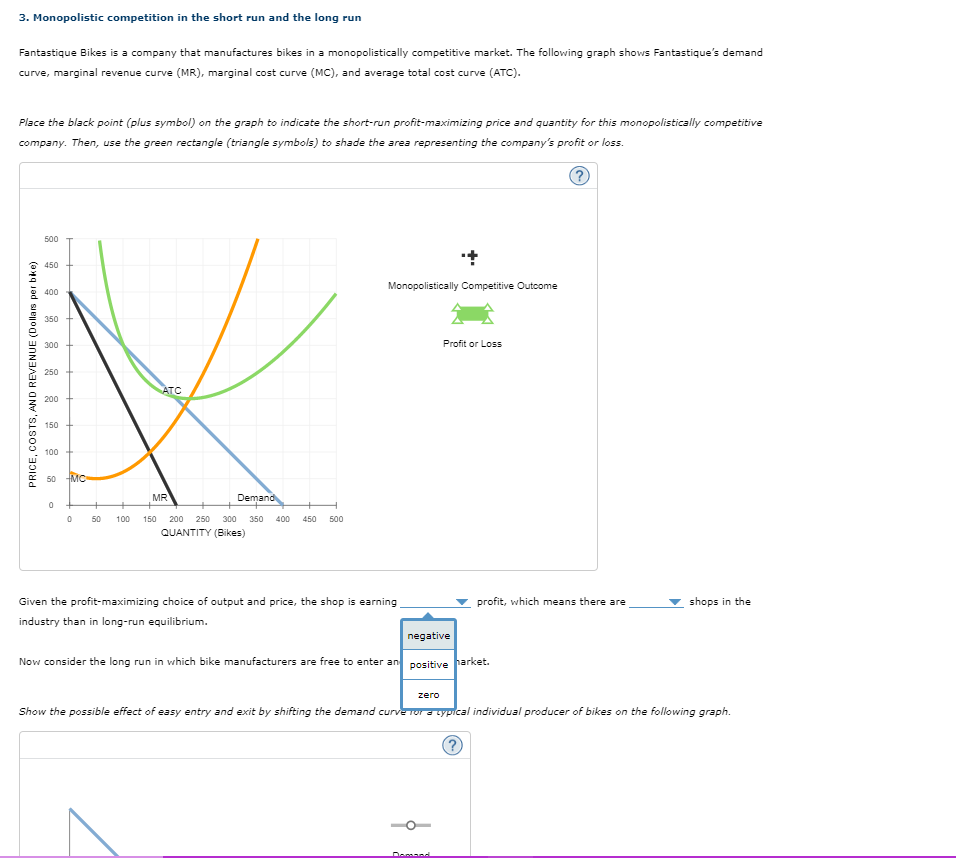 3. Monopolistic competition in the short run and the long run
Fantastique Bikes is a company that manufactures bikes in a monopolistically competitive market. The following graph shows Fantastique's demand
curve, marginal revenue curve (MR), marginal cost curve (MC), and average total cost curve (ATC).
Place the black point (plus symbol) on the graph to indicate the short-run profit-maximizing price and quantity for this monopolistically competitive
company. Then, use the green rectangle (triangle symbols) to shade the area representing the company's profit or loss.
PRICE, COSTS, AND REVENUE (Dollars per bike)
500
450
400
350
300
250
ATC
200
150+
100
50 MC
0
0
MR
Demand
50 100 150 200 250 300 350 400 450 500
QUANTITY (Bikes)
Monopolistically Competitive Outcome
Profit or Loss
profit, which means there are
shops in the
Given the profit-maximizing choice of output and price, the shop is earning
industry than in long-run equilibrium.
negative
Now consider the long run in which bike manufacturers are free to enter an positive harket.
zero
Show the possible effect of easy entry and exit by shifting the demand curve for a cypical individual producer of bikes on the following graph.
Domand