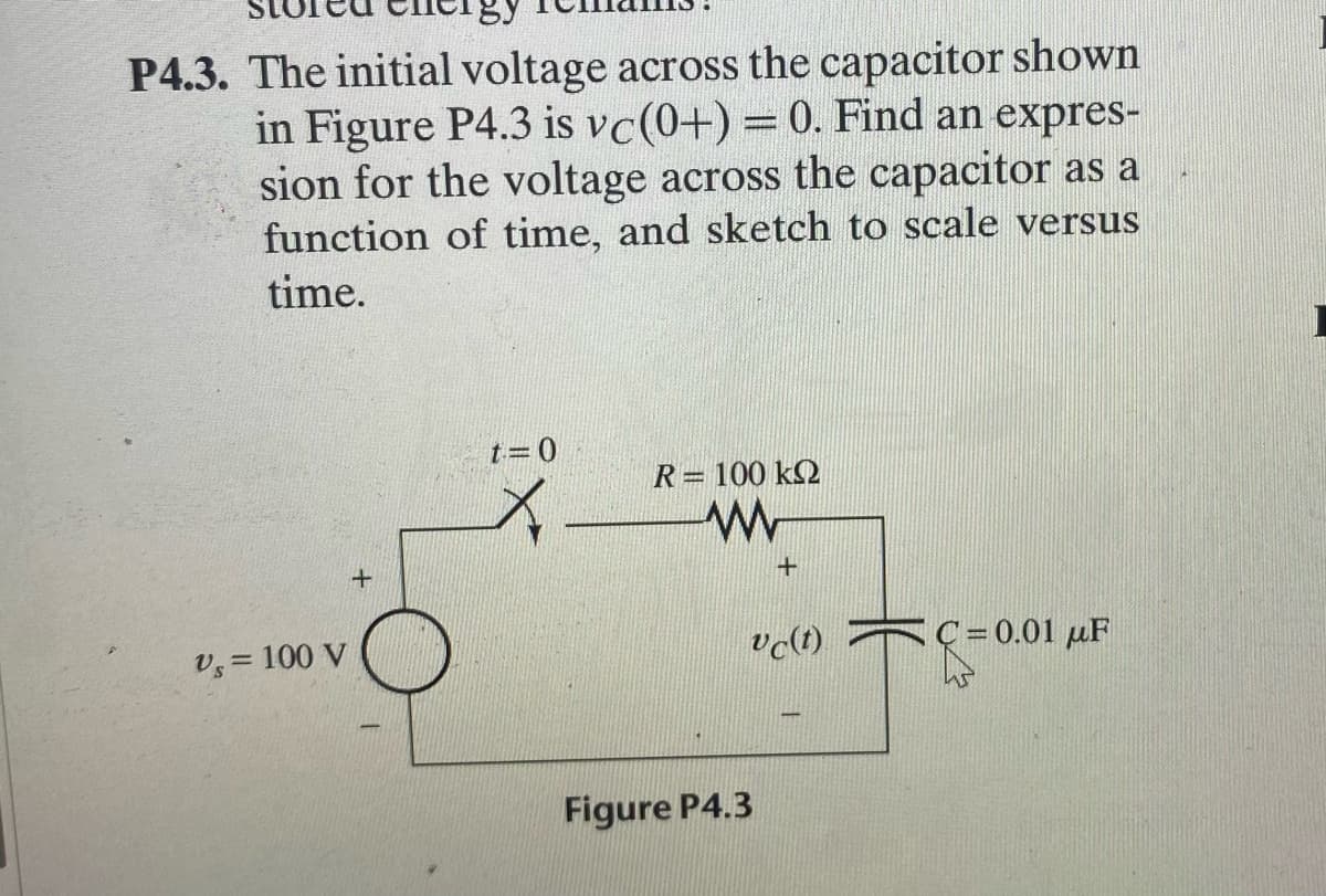 P4.3. The initial voltage across the capacitor shown
in Figure P4.3 is vc(0+) = 0. Find an expres-
sion for the voltage across the capacitor as a
function of time, and sketch to scale versus
time.
t=0
R= 100 k2
+
v, = 100 V
vo(t) C=0.01 µF
Figure P4.3
+
