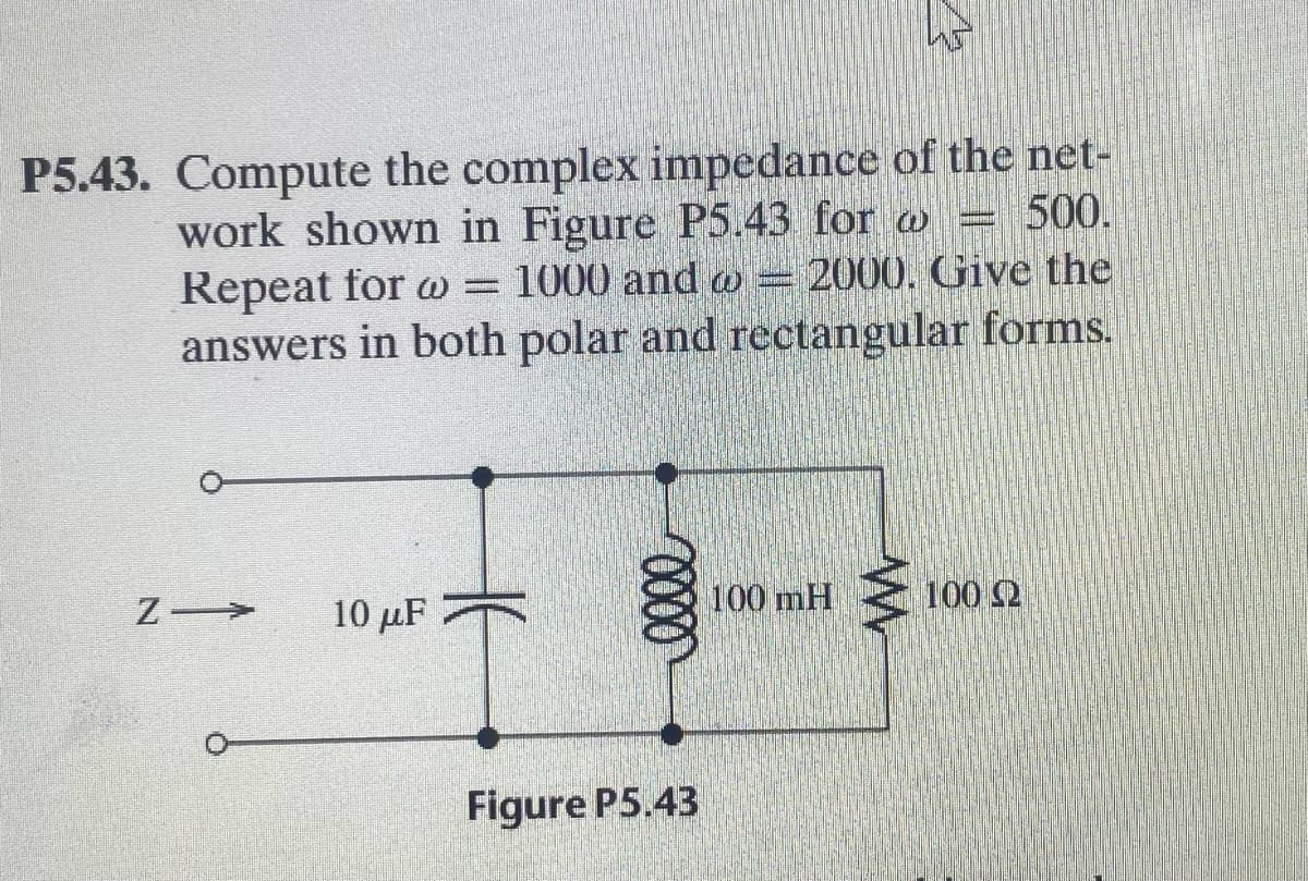 P5.43. Compute the complex impedance of the net-
work shown in Figure P5.43 for w = 500.
Repeat for w = 1000 and w = 2000. Give the
answers in both polar and rectangular forms.
10 μ
100 mH
100 2
Figure P5.43
