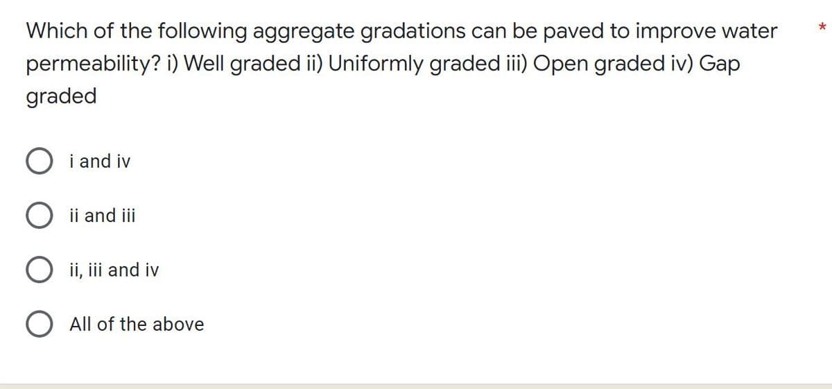 Which of the following aggregate gradations can be paved to improve water
permeability? i) Well graded ii) Uniformly graded iii) Open graded iv) Gap
graded
i and iv
ii and iii
ii, iii and iv
All of the above
