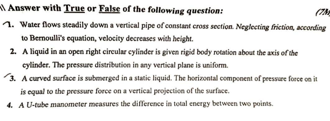 Answer with True or False of the following question:
(7M
1. Water flows steadily down a vertical pipe of constant cross section. Neglecting friction, according
to Bernoulli's equation, velocity decreases with height.
2. A liquid in an open right circular cylinder is given rigid body rotation about the axis of the
cylinder. The pressure distribution in any vertical plane is uniform.
3. A curved surface is submerged in a static liquid. The horizontal component of pressure force on it
is equal to the pressure force on a vertical projection of the surface.
4. A U-tube manometer measures the difference in total energy between two points.
