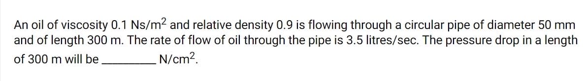 An oil of viscosity 0.1 Ns/m2 and relative density 0.9 is flowing through a circular pipe of diameter 50 mm
and of length 300 m. The rate of flow of oil through the pipe is 3.5 litres/sec. The pressure drop in a length
of 300 m will be
N/cm2.
