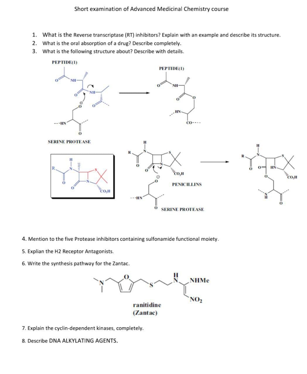 Short examination of Advanced Medicinal Chemistry course
1. What is the Reverse transcriptase (RT) inhibitors? Explain with an example and describe its structure.
2. What is the oral absorption of a drug? Describe completely.
3. What is the following structure about? Describe with details.
PEPTIDE(1)
PEPTIDE(1)
NH
NH
NH
HN
CO----
---HN
0
SERINE PROTEASE
0=
YX
MIX
HN
Co,H
O
CO₂H
PENICILLINS
CO₂H
---HN
SERINE PROTEASE
4. Mention to the five Protease inhibitors containing sulfonamide functional moiety.
5. Explian the H2 Receptor Antagonists.
6. Write the synthesis pathway for the Zantac.
NHMe
none
NO₂
ranitidine
(Zantac)
7. Explain the cyclin-dependent kinases, completely.
8. Describe DNA ALKYLATING AGENTS.
R