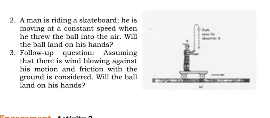 2. A man is riding a skateboard; he is
moving at a constant speed when
he threw the ball into the air. Will
Puh
erver A
the ball land on his hands?
3. Follow-up question: Assuming
that there is wind blowing against
his motion and friction with the
ground is considered. Will the ball
land on his hands?
