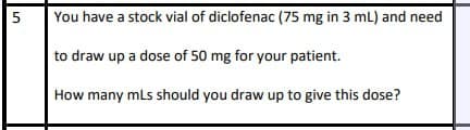 51
You have a stock vial of diclofenac (75 mg in 3 mL) and need
to draw up a dose of 50 mg for your patient.
How many mLs should you draw up to give this dose?
