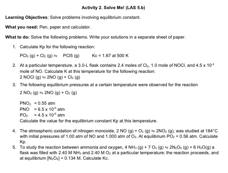 Activity 2. Solve Me! (LAS 5.b)
Learning Objectives: Solve problems involving equilibrium constant.
What you need: Pen, paper and calculator.
What to do: Solve the following problems. Write your solutions in a separate sheet of paper.
1. Calculate Kp for the following reaction:
PCI: (g) + Ck (g) = PCI5 (g)
Kc = 1.67 at 500 K
2. At a particular temperature, a 3.0-L flask contains 2.4 moles of Cl, 1.0 mole of NOCI, and 4.5 x 103
mole of NO. Calculate K at this temperature for the following reaction:
2 NOCI (g) = 2NO (g) + Cl2 (g)
3. The following equilibrium pressures at a certain temperature were observed for the reaction
2 NO2 (g) = 2NO (g) + O2 (g)
PNO2 = 0.55 atm
PNO = 6.5 x 10s atm
PO2 = 4.5 x 10s atm
Calculate the value for the equilibrium constant Kp at this temperature.
4. The atmospheric oxidation of nitrogen monoxide, 2 NO (g) + O2 (g) – 2NO2 (g), was studied at 184°C
with initial pressures of 1.00 atm of NO and 1.000 atm of O2. At equilibrium PO2 = 0.56 atm. Calculate
Кр.
5. To study the reaction between ammonia and oxygen, 4 NH3 (g) + 7 O2 (g) = 2N2O4 (g) + 6 H2O(g) a
flask was filled with 2.40 M NH3 and 2.40 M O2 at a particular temperature; the reaction proceeds, and
at equilibrium [N2O4] = 0.134 M. Calculate Kc.
