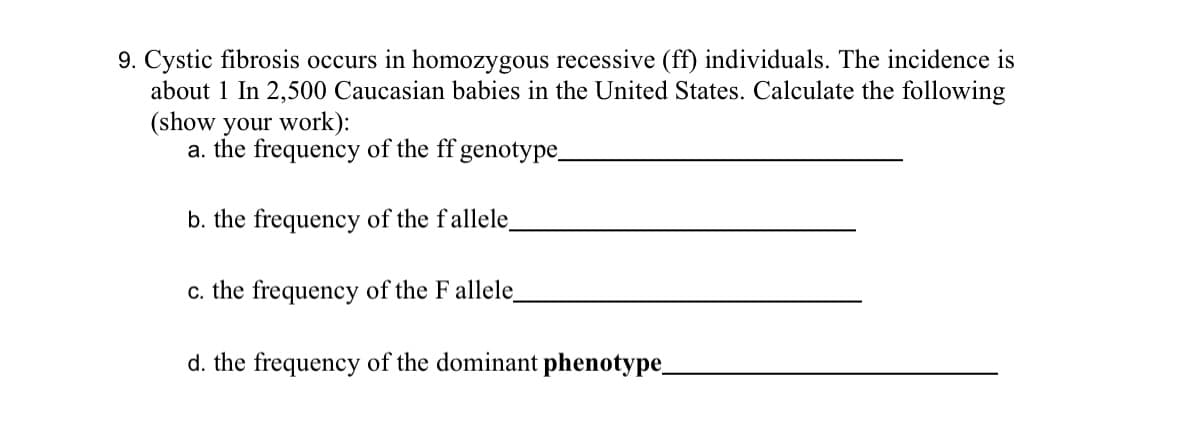 9. Cystic fibrosis occurs in homozygous recessive (ff) individuals. The incidence is
about 1 In 2,500 Caucasian babies in the United States. Calculate the following
(show your work):
a. the frequency of the ff genotype_
b. the frequency of the fallele_
c. the frequency of the F allele_
d. the frequency of the dominant phenotype_