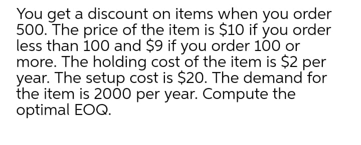 You get a discount on items when you order
500. The price of the item is $10 if you order
less than 100 and $9 if you order 100 or
more. The holding cost of the item is $2 per
year. The setup cost is $20. The demand for
the item is 2000 per year. Compute the
optimal EOQ.
