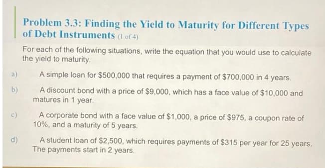Problem 3.3: Finding the Yield to Maturity for Different Types
of Debt Instruments (1 of 4)
For each of the following situations, write the equation that you would use to calculate
the yield to maturity.
a)
A simple loan for $500,000 that requires a payment of $700,000 in 4 years.
A discount bond with a price of $9,000, which has a face value of $10,000 and
matures in 1 year.
b)
A corporate bond with a face value of $1,000, a price of $975, a coupon rate of
10%, and a maturity of 5 years.
c)
d)
A student loan of $2,500, which requires payments of $315 per year for 25 years.
The payments start in 2 years.
