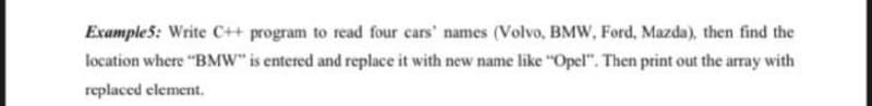 Example5: Write C++ program to read four cars' names (Volvo, BMW, Ford, Mazda), then find the
location where "BMW" is entered and replace it with new name like "Opel". Then print out the array with
replaced element.
