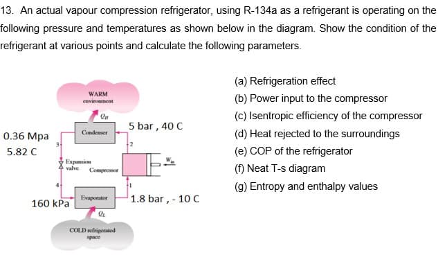 13. An actual vapour compression refrigerator, using R-134a as a refrigerant is operating on the
following pressure and temperatures as shown below in the diagram. Show the condition of the
refrigerant at various points and calculate the following parameters.
(a) Refrigeration effect
WARM
environment
(b) Power input to the compressor
(c) Isentropic efficiency of the compressor
(d) Heat rejected to the surroundings
5 bar , 40 C
Condenser
0.36 Mpa
5.82 C
(e) COP of the refrigerator
Expansion
valve
(f) Neat T-s diagram
Compressor
(g) Entropy and enthalpy values
1.8 bar, - 10 C
Evaporator
160 kPa
COLD refrigerated
space

