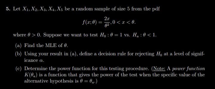 5. Let X₁, X2, X3, X4, X5 be a random sample of size 5 from the pdf
f(x; 0): = 0 < x < 0.
2.x
0²
where > 0. Suppose we want to test Ho: 0 = 1 vs. H₁ : 0 < 1.
(a) Find the MLE of 0.
(b) Using your result in (a), define a decision rule for rejecting Ho at a level of signif-
icance a.
(c) Determine the power function for this testing procedure. (Note: A power function
K(0) is a function that gives the power of the test when the specific value of the
alternative hypothesis is 0 = 0 a.)