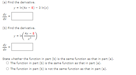 (a) Find the derivative.
dx
(b) Find the derivative.
= In ( 4x = 8)
dx
y = In(4x - 8) - 3 In (x)
11
y
State whether the function in part (b) is the same function as that in part (a).
O The function in part (b) is the same function as that in part (a).
O The function in part (b) is not the same function as that in part (a).