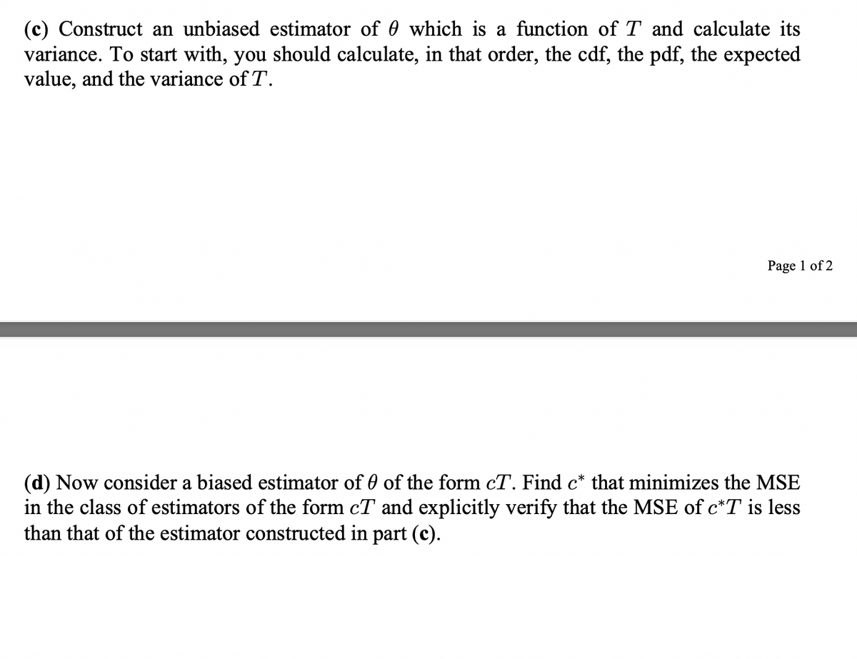 (c) Construct an unbiased estimator of which is a function of T and calculate its
variance. To start with, you should calculate, in that order, the cdf, the pdf, the expected
value, and the variance of T.
Page 1 of 2
(d) Now consider a biased estimator of 0 of the form cT. Find c* that minimizes the MSE
in the class of estimators of the form cT and explicitly verify that the MSE of c*T is less
than that of the estimator constructed in part (c).