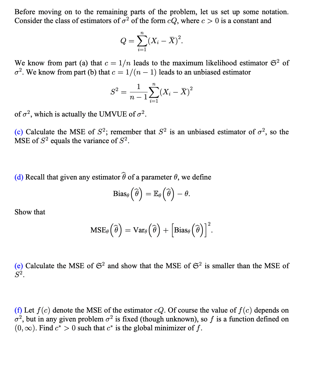 Before moving on to the remaining parts of the problem, let us set up some notation.
Consider the class of estimators of o² of the form cQ, where c> 0 is a constant and
Q
82
n
Σ
i=1
Show that
We know from part (a) that c = 1/n leads to the maximum likelihood estimator S² of
o2. We know from part (b) that c = 1/(n-1) leads to an unbiased estimator
i – X)².
(Xi - .
n - 1
n
1
i=1
(X; – X)²
of o2, which is actually the UMVUE of o².
(c) Calculate the MSE of S2; remember that S2 is an unbiased estimator of o², so the
MSE of S2 equals the variance of S².
(d) Recall that given any estimator of a parameter 0, we define
Bias () = E() - 0.
MSEe ( Ꮎ
(@) = Vare (@) + [Bias (@)]².
(e) Calculate the MSE of G2 and show that the MSE of G2 is smaller than the MSE of
S².
(f) Let f(c) denote the MSE of the estimator cQ. Of course the value of f(c) depends on
o2, but in any given problem o² is fixed (though unknown), so f is a function defined on
(0, ∞). Find c*> 0 such that c* is the global minimizer of f.