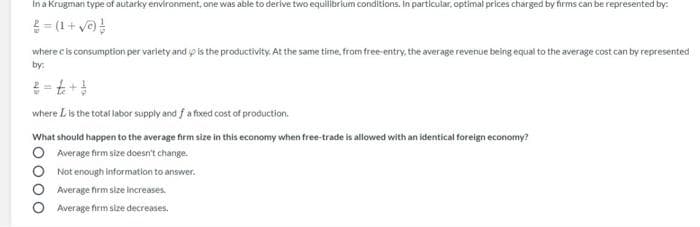 In a Krugman type of autarky environment, one was able to derive two equilibrium conditions. In particular, optimal prices charged by firms can be represented by:
E= (1+ ve
where cis consumption per variety and p is the productivity. At the same time. from free-entry, the average revenue being equal to the average cost can by represented
by:
where L is the total labor supply and f a fixed cost of production.
What should happen to the average firm size in this economy when free-trade is allowed with an identical foreign economy?
Average firm size doesn't change.
Not enough information to answer.
Average firm size increases.
Average firm size decreases.
lo000
