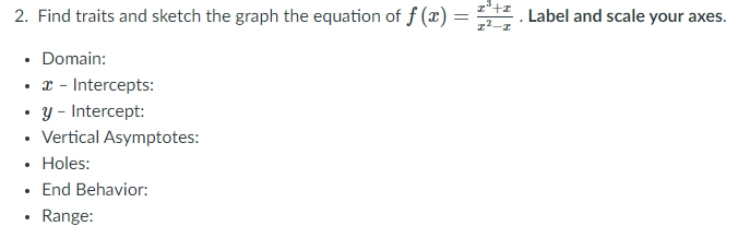 2. Find traits and sketch the graph the equation of f (x) =
z°+z Label and scale your axes.
• Domain:
• x - Intercepts:
• y - Intercept:
• Vertical Asymptotes:
• Holes:
End Behavior:
Range:
