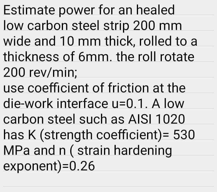 Estimate power for an healed
low carbon steel strip 200 mm
wide and 10 mm thick, rolled to a
thickness of 6mm. the roll rotate
200 rev/min;
use coefficient of friction at the
die-work interface u=0.1. A low
carbon steel such as AISI 1020
has K (strength coefficient)= 530
MPa and n ( strain hardening
exponent)=0.26

