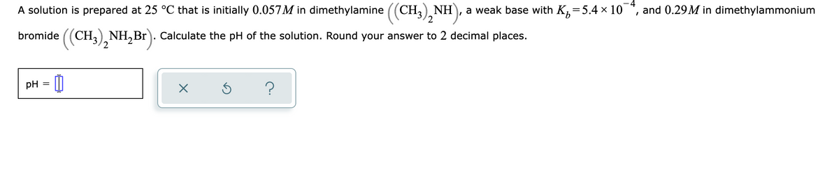 A solution is prepared at 25 °C that is initially 0.057M in dimethylamine ((CH3), NH), :
a weak base with K,=5.4 × 10
and 0.29M in dimethylammonium
bromide ((CH,), NH,Br). Calculate the pH of the solution. Round your answer to 2 decimal places.
2
pH = |||
