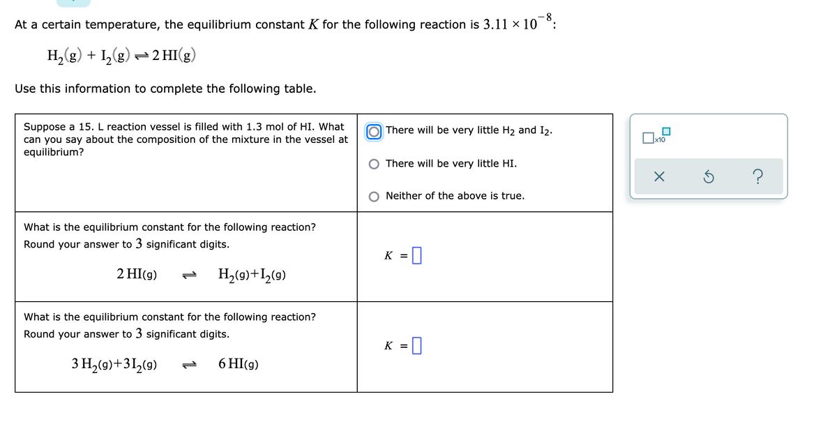 At a certain temperature, the equilibrium constant K for the following reaction is 3.11 × 10 °:
H,(g) + I,(g) =2 HI(g)
Use this information to complete the following table.
Suppose a 15. L reaction vessel is filled with 1.3 mol of HI. What
can you say about the composition of the mixture in the vessel at
equilibrium?
O There will be very little H2 and I2.
x10
There will be very little HI.
?
O Neither of the above is true.
What is the equilibrium constant for the following reaction?
Round your answer to 3 significant digits.
K = |
2 HI(g)
H2(9)+I>(9)
What is the equilibrium constant for the following reaction?
Round your answer to 3 significant digits.
K =|
3 H2(9)+3I½(9)
6 HI(g)
