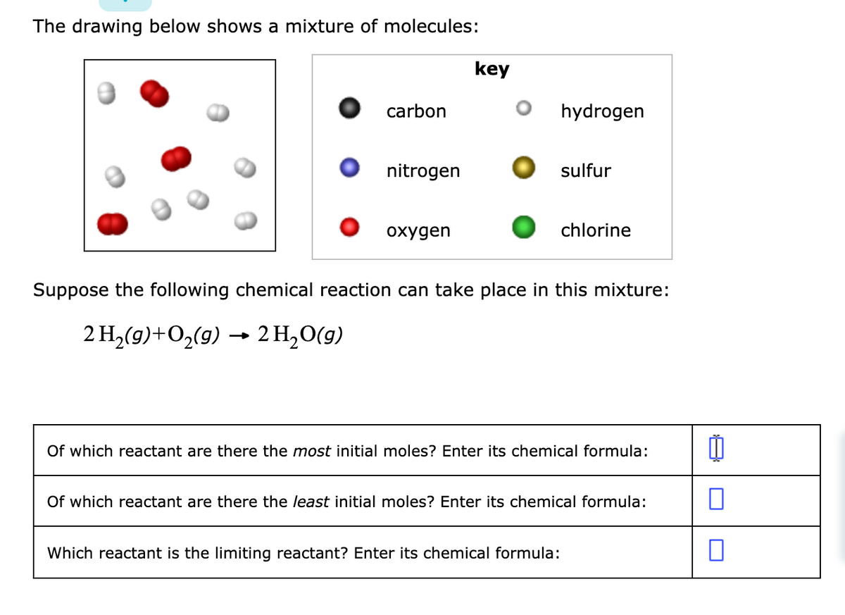 The drawing below shows a mixture of molecules:
key
carbon
hydrogen
nitrogen
sulfur
охудen
chlorine
Suppose the following chemical reaction can take place in this mixture:
2 H,(9)+O2(9) → 2 H,O(g)
Of which reactant are there the most initial moles? Enter its chemical formula:
Of which reactant are there the least initial moles? Enter its chemical formula:
Which reactant is the limiting reactant? Enter its chemical formula:
