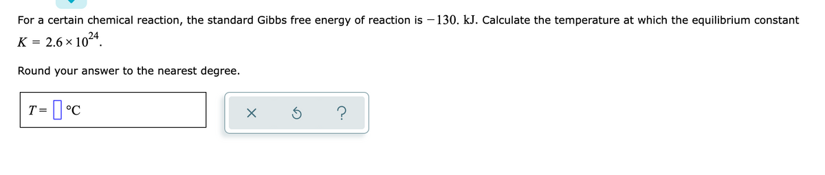 For a certain chemical reaction, the standard Gibbs free energy of reaction is – 130. kJ. Calculate the temperature at which the equilibrium constant
K
2.6 x 1024.
Round your answer to the nearest degree.
T = [ °C
