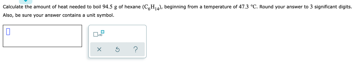 Calculate the amount of heat needed to boil 94.5 g of hexane (C,H), beginning from a temperature of 47.3 °C. Round your answer to 3 significant digits.
Also, be sure your answer contains a unit symbol.
