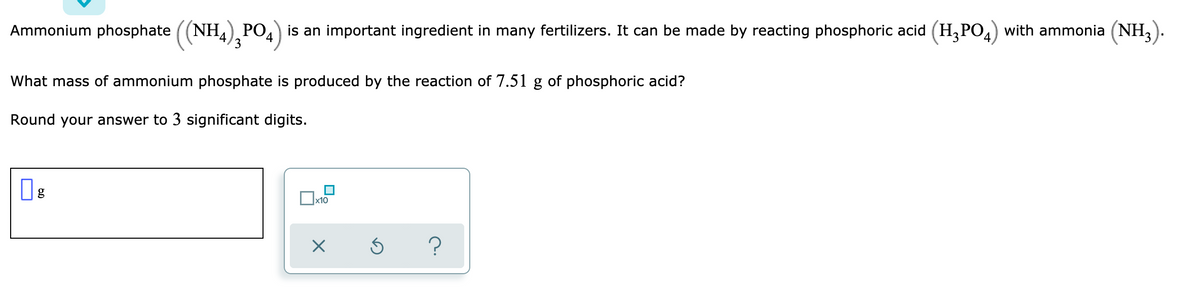 Ammonium phosphate ((NH,), PO4) is an important ingredient in many fertilizers. It can be made by reacting phosphoric acid (H,PO,) with ammonia (NH,).
3
What mass of ammonium phosphate is produced by the reaction of 7.51 g of phosphoric acid?
Round your answer to 3 significant digits.
x10
