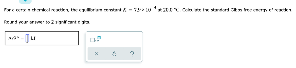 For a certain chemical reaction, the equilibrium constant K = 7.9 × 10
-4
at 20.0 °C. Calculate the standard Gibbs free energy of reaction.
Round your answer to 2 significant digits.
AG° = ||| kJ
x10
