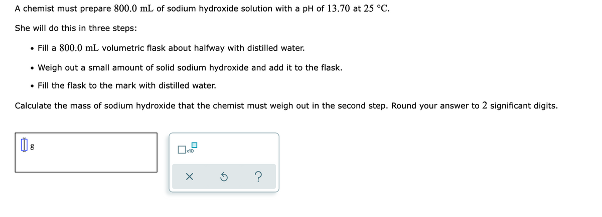 A chemist must prepare 800.0 mL of sodium hydroxide solution with a pH of 13.70 at 25 °C.
She will do this in three steps:
• Fill a 800.0 mL volumetric flask about halfway with distilled water.
Weigh out a small amount of solid sodium hydroxide and add it to the flask.
• Fill the flask to the mark with distilled water.
Calculate the mass of sodium hydroxide that the chemist must weigh out in the second step. Round your answer to 2 significant digits.
x10
