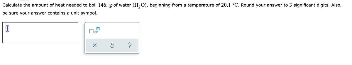 Calculate the amount of heat needed to boil 146. g of water (H,O), beginning from a temperature of 20.1 °C. Round your answer to 3 significant digits. Also,
be sure your answer contains a unit symbol.
x10
