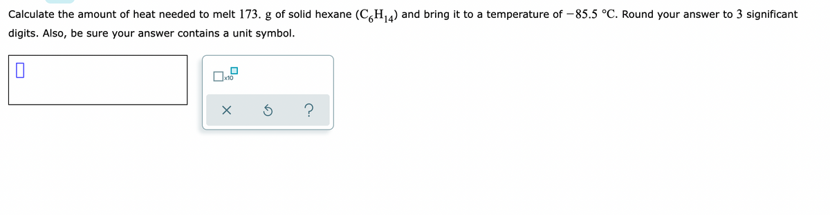 Calculate the amount of heat needed to melt 173. g of solid hexane (C,H4) and bring it to a temperature of -85.5 °C. Round your answer to 3 significant
digits. Also, be sure your answer contains a unit symbol.
x10
