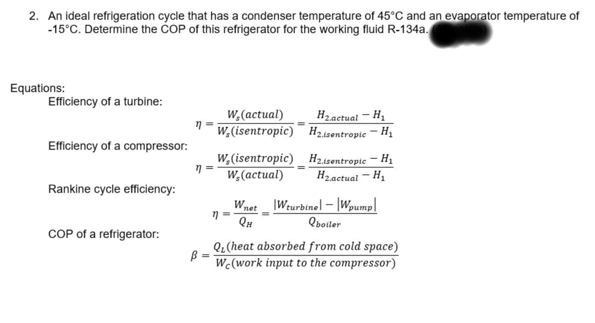 2. An ideal refrigeration cycle that has a condenser temperature of 45°C and an evaporator temperature of
-15°C. Determine the COP of this refrigerator for the working fluid R-134a.
Equations:
Efficiency of a turbine:
Нааctual — H,
W,(actual)
W,(isentropic) H2isentropic – H1
2,ac
Efficiency of a compressor:
W,(isentropic) H2.isentropic – H1
W,(actual)
Нааctual — H
Rankine cycle efficiency:
Wnet
|Wturbine] – |Wpump|
dund
QH
Qboiler
COP of a refrigerator:
Q¿(heat absorbed from cold space)
||
Wc(work input to the compressor)
